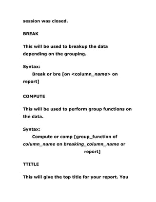session was closed.
BREAK
This will be used to breakup the data
depending on the grouping.
Syntax:
Break or bre [on <column_name> on
report]
COMPUTE
This will be used to perform group functions on
the data.
Syntax:
Compute or comp [group_function of
column_name on breaking_column_name or
report]
TTITLE
This will give the top title for your report. You
 