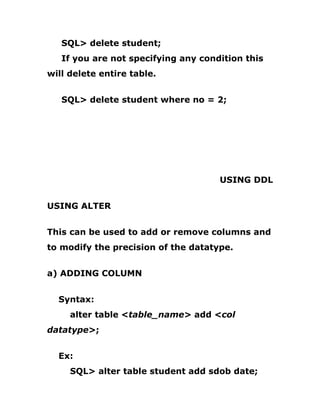 SQL> delete student;
If you are not specifying any condition this
will delete entire table.
SQL> delete student where no = 2;
USING DDL
USING ALTER
This can be used to add or remove columns and
to modify the precision of the datatype.
a) ADDING COLUMN
Syntax:
alter table <table_name> add <col
datatype>;
Ex:
SQL> alter table student add sdob date;
 