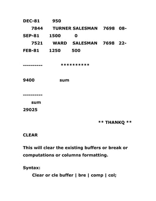 DEC-81 950
7844 TURNER SALESMAN 7698 08-
SEP-81 1500 0
7521 WARD SALESMAN 7698 22-
FEB-81 1250 500
---------- **********
9400 sum
----------
sum
29025
** THANKQ **
CLEAR
This will clear the existing buffers or break or
computations or columns formatting.
Syntax:
Clear or cle buffer | bre | comp | col;
 