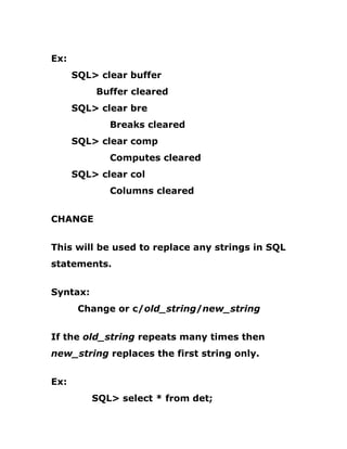 Ex:
SQL> clear buffer
Buffer cleared
SQL> clear bre
Breaks cleared
SQL> clear comp
Computes cleared
SQL> clear col
Columns cleared
CHANGE
This will be used to replace any strings in SQL
statements.
Syntax:
Change or c/old_string/new_string
If the old_string repeats many times then
new_string replaces the first string only.
Ex:
SQL> select * from det;
 