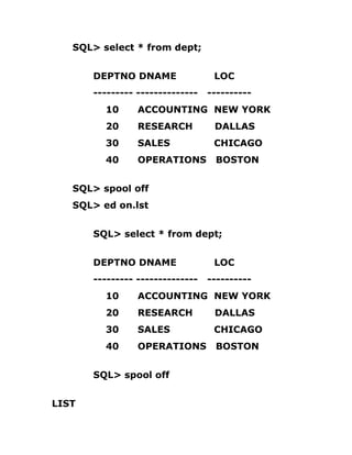 SQL> select * from dept;
DEPTNO DNAME LOC
--------- -------------- ----------
10 ACCOUNTING NEW YORK
20 RESEARCH DALLAS
30 SALES CHICAGO
40 OPERATIONS BOSTON
SQL> spool off
SQL> ed on.lst
SQL> select * from dept;
DEPTNO DNAME LOC
--------- -------------- ----------
10 ACCOUNTING NEW YORK
20 RESEARCH DALLAS
30 SALES CHICAGO
40 OPERATIONS BOSTON
SQL> spool off
LIST
 