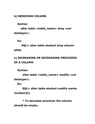 b) REMOVING COLUMN
Syntax:
alter table <table_name> drop <col
datatype>;
Ex:
SQL> alter table student drop column
sdob;
c) INCREASING OR DECREASING PRECISION
OF A COLUMN
Syntax:
alter table <table_name> modify <col
datatype>;
Ex:
SQL> alter table student modify marks
number(5);
* To decrease precision the column
should be empty.
 