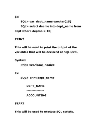 Ex:
SQL> var dept_name varchar(15)
SQL> select dname into dept_name from
dept where deptno = 10;
PRINT
This will be used to print the output of the
variables that will be declared at SQL level.
Syntax:
Print <variable_name>
Ex:
SQL> print dept_name
DEPT_NAME
--------------
ACCOUNTING
START
This will be used to execute SQL scripts.
 