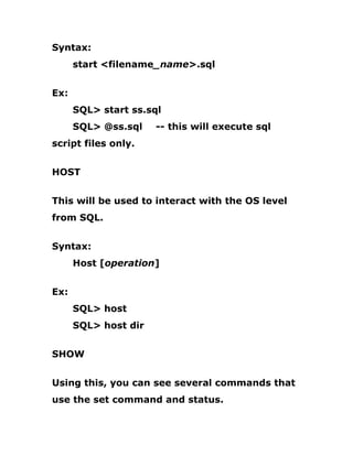 Syntax:
start <filename_name>.sql
Ex:
SQL> start ss.sql
SQL> @ss.sql -- this will execute sql
script files only.
HOST
This will be used to interact with the OS level
from SQL.
Syntax:
Host [operation]
Ex:
SQL> host
SQL> host dir
SHOW
Using this, you can see several commands that
use the set command and status.
 
