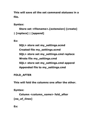 This will save all the set command statuses in a
file.
Syntax:
Store set <filename>.[extension] [create]
| [replace] | [append]
Ex:
SQL> store set my_settings.scmd
Created file my_settings.scmd
SQL> store set my_settings.cmd replace
Wrote file my_settings.cmd
SQL> store set my_settings.cmd append
Appended file to my_settings.cmd
FOLD_AFTER
This will fold the columns one after the other.
Syntax:
Column <column_name> fold_after
[no_of_lines]
Ex:
 