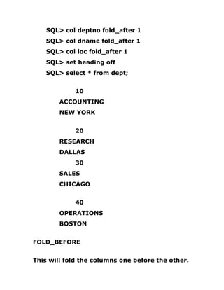 SQL> col deptno fold_after 1
SQL> col dname fold_after 1
SQL> col loc fold_after 1
SQL> set heading off
SQL> select * from dept;
10
ACCOUNTING
NEW YORK
20
RESEARCH
DALLAS
30
SALES
CHICAGO
40
OPERATIONS
BOSTON
FOLD_BEFORE
This will fold the columns one before the other.
 