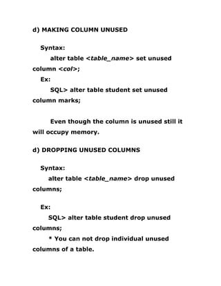 d) MAKING COLUMN UNUSED
Syntax:
alter table <table_name> set unused
column <col>;
Ex:
SQL> alter table student set unused
column marks;
Even though the column is unused still it
will occupy memory.
d) DROPPING UNUSED COLUMNS
Syntax:
alter table <table_name> drop unused
columns;
Ex:
SQL> alter table student drop unused
columns;
* You can not drop individual unused
columns of a table.
 