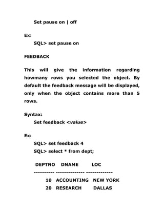 Set pause on | off
Ex:
SQL> set pause on
FEEDBACK
This will give the information regarding
howmany rows you selected the object. By
default the feedback message will be displayed,
only when the object contains more than 5
rows.
Syntax:
Set feedback <value>
Ex:
SQL> set feedback 4
SQL> select * from dept;
DEPTNO DNAME LOC
---------- -------------- -------------
10 ACCOUNTING NEW YORK
20 RESEARCH DALLAS
 