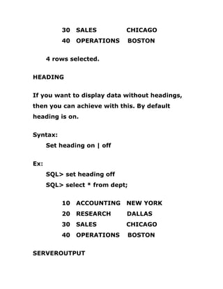 30 SALES CHICAGO
40 OPERATIONS BOSTON
4 rows selected.
HEADING
If you want to display data without headings,
then you can achieve with this. By default
heading is on.
Syntax:
Set heading on | off
Ex:
SQL> set heading off
SQL> select * from dept;
10 ACCOUNTING NEW YORK
20 RESEARCH DALLAS
30 SALES CHICAGO
40 OPERATIONS BOSTON
SERVEROUTPUT
 