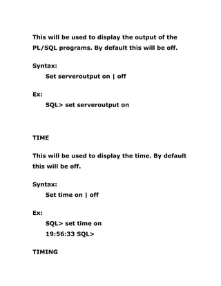 This will be used to display the output of the
PL/SQL programs. By default this will be off.
Syntax:
Set serveroutput on | off
Ex:
SQL> set serveroutput on
TIME
This will be used to display the time. By default
this will be off.
Syntax:
Set time on | off
Ex:
SQL> set time on
19:56:33 SQL>
TIMING
 