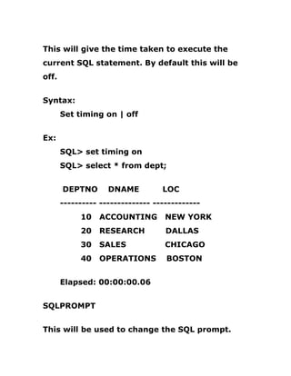 This will give the time taken to execute the
current SQL statement. By default this will be
off.
Syntax:
Set timing on | off
Ex:
SQL> set timing on
SQL> select * from dept;
DEPTNO DNAME LOC
---------- -------------- -------------
10 ACCOUNTING NEW YORK
20 RESEARCH DALLAS
30 SALES CHICAGO
40 OPERATIONS BOSTON
Elapsed: 00:00:00.06
SQLPROMPT
This will be used to change the SQL prompt.
 
