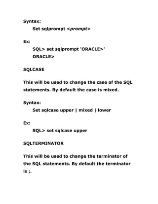 Syntax:
Set sqlprompt <prompt>
Ex:
SQL> set sqlprompt 'ORACLE>'
ORACLE>
SQLCASE
This will be used to change the case of the SQL
statements. By default the case is mixed.
Syntax:
Set sqlcase upper | mixed | lower
Ex:
SQL> set sqlcase upper
SQLTERMINATOR
This will be used to change the terminator of
the SQL statements. By default the terminator
is ;.
 