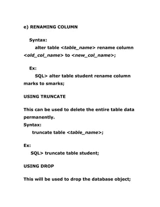 e) RENAMING COLUMN
Syntax:
alter table <table_name> rename column
<old_col_name> to <new_col_name>;
Ex:
SQL> alter table student rename column
marks to smarks;
USING TRUNCATE
This can be used to delete the entire table data
permanently.
Syntax:
truncate table <table_name>;
Ex:
SQL> truncate table student;
USING DROP
This will be used to drop the database object;
 