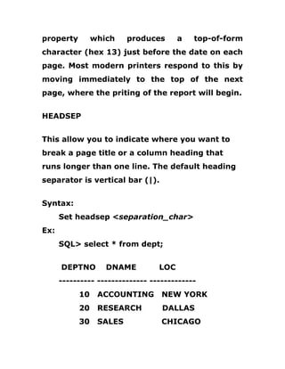 property which produces a top-of-form
character (hex 13) just before the date on each
page. Most modern printers respond to this by
moving immediately to the top of the next
page, where the priting of the report will begin.
HEADSEP
This allow you to indicate where you want to
break a page title or a column heading that
runs longer than one line. The default heading
separator is vertical bar (|).
Syntax:
Set headsep <separation_char>
Ex:
SQL> select * from dept;
DEPTNO DNAME LOC
---------- -------------- -------------
10 ACCOUNTING NEW YORK
20 RESEARCH DALLAS
30 SALES CHICAGO
 