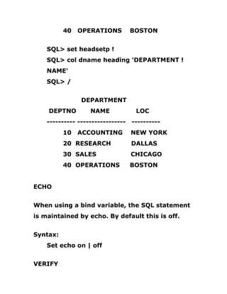 40 OPERATIONS BOSTON
SQL> set headsetp !
SQL> col dname heading 'DEPARTMENT !
NAME'
SQL> /
DEPARTMENT
DEPTNO NAME LOC
---------- ----------------- ----------
10 ACCOUNTING NEW YORK
20 RESEARCH DALLAS
30 SALES CHICAGO
40 OPERATIONS BOSTON
ECHO
When using a bind variable, the SQL statement
is maintained by echo. By default this is off.
Syntax:
Set echo on | off
VERIFY
 