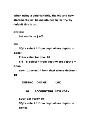 When using a bind variable, the old and new
statements will be maintained by verify. By
default this is on.
Syntax:
Set verify on | off
Ex:
SQL> select * from dept where deptno =
&dno;
Enter value for dno: 10
old 1: select * from dept where deptno =
&dno
new 1: select * from dept where deptno =
10
DEPTNO DNAME LOC
---------- ---------------- -----------
10 ACCOUNTING NEW YORK
SQL> set verify off
SQL> select * from dept where deptno =
&dno;
 