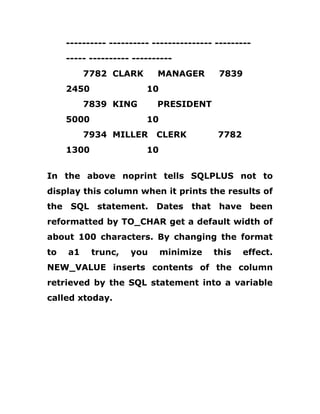 ---------- ---------- --------------- ---------
----- ---------- ----------
7782 CLARK MANAGER 7839
2450 10
7839 KING PRESIDENT
5000 10
7934 MILLER CLERK 7782
1300 10
In the above noprint tells SQLPLUS not to
display this column when it prints the results of
the SQL statement. Dates that have been
reformatted by TO_CHAR get a default width of
about 100 characters. By changing the format
to a1 trunc, you minimize this effect.
NEW_VALUE inserts contents of the column
retrieved by the SQL statement into a variable
called xtoday.
 
