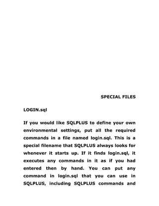 SPECIAL FILES
LOGIN.sql
If you would like SQLPLUS to define your own
environmental settings, put all the required
commands in a file named login.sql. This is a
special filename that SQLPLUS always looks for
whenever it starts up. If it finds login.sql, it
executes any commands in it as if you had
entered then by hand. You can put any
command in login.sql that you can use in
SQLPLUS, including SQLPLUS commands and
 