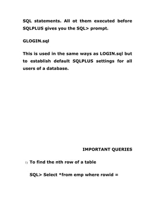 SQL statements. All ot them executed before
SQLPLUS gives you the SQL> prompt.
GLOGIN.sql
This is used in the same ways as LOGIN.sql but
to establish default SQLPLUS settings for all
users of a database.
IMPORTANT QUERIES
1) To find the nth row of a table
SQL> Select *from emp where rowid =
 