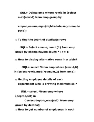SQL> Delete emp where rowid in (select
max(rowid) from emp group by
empno,ename,mgr,job,hiredate,sal,comm,de
ptno);
4) To find the count of duplicate rows
SQL> Select ename, count(*) from emp
group by ename having count(*) >= 1;
5) How to display alternative rows in a table?
SQL> select *from emp where (rowid,0)
in (select rowid,mod(rownum,2) from emp);
6) Getting employee details of each
department who is drawing maximum sal?
SQL> select *from emp where
(deptno,sal) in
( select deptno,max(sal) from emp
group by deptno);
7) How to get number of employees in each
 