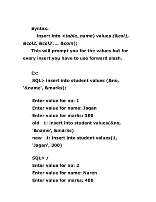 Syntax:
insert into <table_name) values (&col1,
&col2, &col3 …. &coln);
This will prompt you for the values but for
every insert you have to use forward slash.
Ex:
SQL> insert into student values (&no,
'&name', &marks);
Enter value for no: 1
Enter value for name: Jagan
Enter value for marks: 300
old 1: insert into student values(&no,
'&name', &marks)
new 1: insert into student values(1,
'Jagan', 300)
SQL> /
Enter value for no: 2
Enter value for name: Naren
Enter value for marks: 400
 