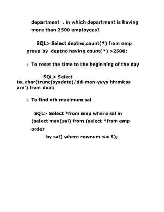 department , in which department is having
more than 2500 employees?
SQL> Select deptno,count(*) from emp
group by deptno having count(*) >2500;
8) To reset the time to the beginning of the day
SQL> Select
to_char(trunc(sysdate),’dd-mon-yyyy hh:mi:ss
am’) from dual;
9) To find nth maximum sal
SQL> Select *from emp where sal in
(select max(sal) from (select *from emp
order
by sal) where rownum <= 5);
 