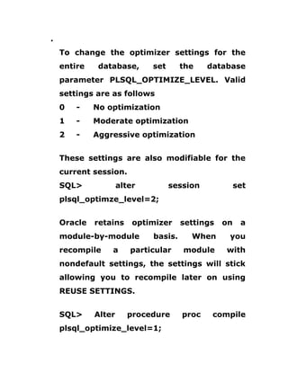 .
To change the optimizer settings for the
entire database, set the database
parameter PLSQL_OPTIMIZE_LEVEL. Valid
settings are as follows
0 - No optimization
1 - Moderate optimization
2 - Aggressive optimization
These settings are also modifiable for the
current session.
SQL> alter session set
plsql_optimze_level=2;
Oracle retains optimizer settings on a
module-by-module basis. When you
recompile a particular module with
nondefault settings, the settings will stick
allowing you to recompile later on using
REUSE SETTINGS.
SQL> Alter procedure proc compile
plsql_optimize_level=1;
 