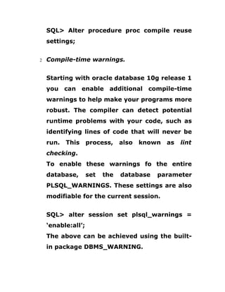 SQL> Alter procedure proc compile reuse
settings;
2 Compile-time warnings.
Starting with oracle database 10g release 1
you can enable additional compile-time
warnings to help make your programs more
robust. The compiler can detect potential
runtime problems with your code, such as
identifying lines of code that will never be
run. This process, also known as lint
checking.
To enable these warnings fo the entire
database, set the database parameter
PLSQL_WARNINGS. These settings are also
modifiable for the current session.
SQL> alter session set plsql_warnings =
‘enable:all’;
The above can be achieved using the built-
in package DBMS_WARNING.
 