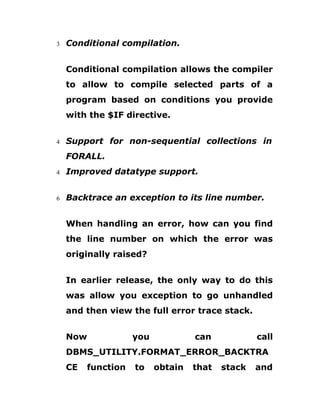3 Conditional compilation.
Conditional compilation allows the compiler
to allow to compile selected parts of a
program based on conditions you provide
with the $IF directive.
4 Support for non-sequential collections in
FORALL.
4 Improved datatype support.
6 Backtrace an exception to its line number.
When handling an error, how can you find
the line number on which the error was
originally raised?
In earlier release, the only way to do this
was allow you exception to go unhandled
and then view the full error trace stack.
Now you can call
DBMS_UTILITY.FORMAT_ERROR_BACKTRA
CE function to obtain that stack and
 