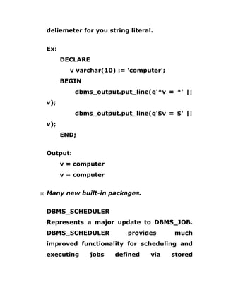 deliemeter for you string literal.
Ex:
DECLARE
v varchar(10) := 'computer';
BEGIN
dbms_output.put_line(q'*v = *' ||
v);
dbms_output.put_line(q'$v = $' ||
v);
END;
Output:
v = computer
v = computer
10 Many new built-in packages.
DBMS_SCHEDULER
Represents a major update to DBMS_JOB.
DBMS_SCHEDULER provides much
improved functionality for scheduling and
executing jobs defined via stored
 