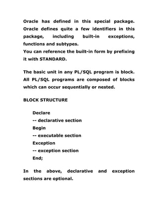 Oracle has defined in this special package.
Oracle defines quite a few identifiers in this
package, including built-in exceptions,
functions and subtypes.
You can reference the built-in form by prefixing
it with STANDARD.
The basic unit in any PL/SQL program is block.
All PL/SQL programs are composed of blocks
which can occur sequentially or nested.
BLOCK STRUCTURE
Declare
-- declarative section
Begin
-- executable section
Exception
-- exception section
End;
In the above, declarative and exception
sections are optional.
 