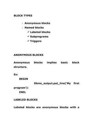 BLOCK TYPES
1 Anonymous blocks
1 Named blocks
ü Labeled blocks
ü Subprograms
ü Triggers
ANONYMOUS BLOCKS
Anonymous blocks implies basic block
structure.
Ex:
BEGIN
Dbms_output.put_line(‘My first
program’):
END;
LABELED BLOCKS
Labeled blocks are anonymous blocks with a
 