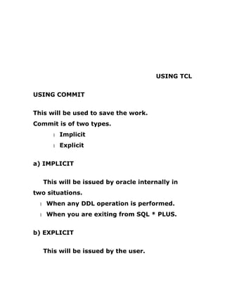 USING TCL
USING COMMIT
This will be used to save the work.
Commit is of two types.
1 Implicit
1 Explicit
a) IMPLICIT
This will be issued by oracle internally in
two situations.
1 When any DDL operation is performed.
1 When you are exiting from SQL * PLUS.
b) EXPLICIT
This will be issued by the user.
 