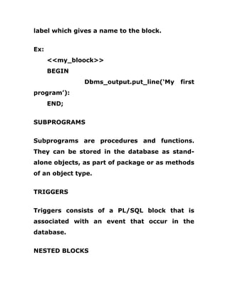 label which gives a name to the block.
Ex:
<<my_bloock>>
BEGIN
Dbms_output.put_line(‘My first
program’):
END;
SUBPROGRAMS
Subprograms are procedures and functions.
They can be stored in the database as stand-
alone objects, as part of package or as methods
of an object type.
TRIGGERS
Triggers consists of a PL/SQL block that is
associated with an event that occur in the
database.
NESTED BLOCKS
 
