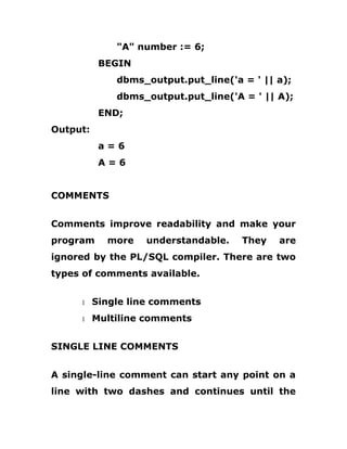 "A" number := 6;
BEGIN
dbms_output.put_line('a = ' || a);
dbms_output.put_line('A = ' || A);
END;
Output:
a = 6
A = 6
COMMENTS
Comments improve readability and make your
program more understandable. They are
ignored by the PL/SQL compiler. There are two
types of comments available.
1 Single line comments
1 Multiline comments
SINGLE LINE COMMENTS
A single-line comment can start any point on a
line with two dashes and continues until the
 