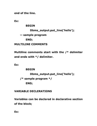 end of the line.
Ex:
BEGIN
Dbms_output.put_line(‘hello’);
-- sample program
END;
MULTILINE COMMENTS
Multiline comments start with the /* delimiter
and ends with */ delimiter.
Ex:
BEGIN
Dbms_output.put_line(‘hello’);
/* sample program */
END;
VARIABLE DECLERATIONS
Variables can be declared in declarative section
of the block;
Ex:
 