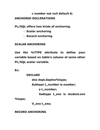 c number not null default 6;
ANCHORED DECLERATIONS
PL/SQL offers two kinds of anchoring.
1 Scalar anchoring
1 Record anchoring
SCALAR ANCHORING
Use the %TYPE attribute to define your
variable based on table’s column of some other
PL/SQL scalar variable.
Ex:
DECLARE
dno dept.deptno%type;
Subtype t_number is number;
a t_number;
Subtype t_sno is student.sno
%type;
V_sno t_sno;
RECORD ANCHORING
 