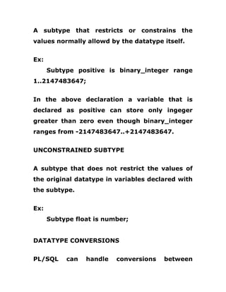 A subtype that restricts or constrains the
values normally allowd by the datatype itself.
Ex:
Subtype positive is binary_integer range
1..2147483647;
In the above declaration a variable that is
declared as positive can store only ingeger
greater than zero even though binary_integer
ranges from -2147483647..+2147483647.
UNCONSTRAINED SUBTYPE
A subtype that does not restrict the values of
the original datatype in variables declared with
the subtype.
Ex:
Subtype float is number;
DATATYPE CONVERSIONS
PL/SQL can handle conversions between
 