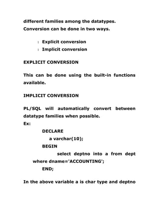 different families among the datatypes.
Conversion can be done in two ways.
1 Explicit conversion
1 Implicit conversion
EXPLICIT CONVERSION
This can be done using the built-in functions
available.
IMPLICIT CONVERSION
PL/SQL will automatically convert between
datatype families when possible.
Ex:
DECLARE
a varchar(10);
BEGIN
select deptno into a from dept
where dname='ACCOUNTING';
END;
In the above variable a is char type and deptno
 