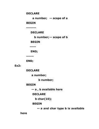 DECLARE
a number; -- scope of a
BEGIN
--------
DECLARE
b number;-- scope of b
BEGIN
-----
END;
------
END;
Ex2:
DECLARE
a number;
b number;
BEGIN
-- a , b available here
DECLARE
b char(10);
BEGIN
-- a and char type b is available
here
 