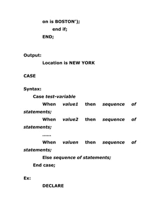on is BOSTON');
end if;
END;
Output:
Location is NEW YORK
CASE
Syntax:
Case test-variable
When value1 then sequence of
statements;
When value2 then sequence of
statements;
……
When valuen then sequence of
statements;
Else sequence of statements;
End case;
Ex:
DECLARE
 