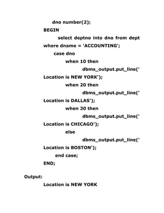 dno number(2);
BEGIN
select deptno into dno from dept
where dname = 'ACCOUNTING';
case dno
when 10 then
dbms_output.put_line('
Location is NEW YORK');
when 20 then
dbms_output.put_line('
Location is DALLAS');
when 30 then
dbms_output.put_line('
Location is CHICAGO');
else
dbms_output.put_line('
Location is BOSTON');
end case;
END;
Output:
Location is NEW YORK
 