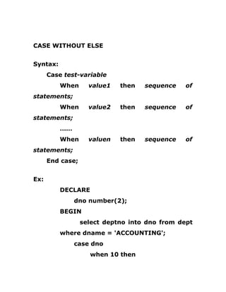 CASE WITHOUT ELSE
Syntax:
Case test-variable
When value1 then sequence of
statements;
When value2 then sequence of
statements;
……
When valuen then sequence of
statements;
End case;
Ex:
DECLARE
dno number(2);
BEGIN
select deptno into dno from dept
where dname = 'ACCOUNTING';
case dno
when 10 then
 