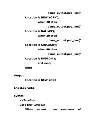 dbms_output.put_line('
Location is NEW YORK');
when 20 then
dbms_output.put_line('
Location is DALLAS');
when 30 then
dbms_output.put_line('
Location is CHICAGO');
when 40 then
dbms_output.put_line('
Location is BOSTON');
end case;
END;
Output:
Location is NEW YORK
LABELED CASE
Syntax:
<<label>>
Case test-variable
When value1 then sequence of
 