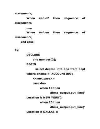 statements;
When value2 then sequence of
statements;
……
When valuen then sequence of
statements;
End case;
Ex:
DECLARE
dno number(2);
BEGIN
select deptno into dno from dept
where dname = 'ACCOUNTING';
<<my_case>>
case dno
when 10 then
dbms_output.put_line('
Location is NEW YORK');
when 20 then
dbms_output.put_line('
Location is DALLAS');
 