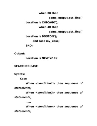 when 30 then
dbms_output.put_line('
Location is CHICAGO');
when 40 then
dbms_output.put_line('
Location is BOSTON');
end case my_case;
END;
Output:
Location is NEW YORK
SEARCHED CASE
Syntax:
Case
When <condition1> then sequence of
statements;
When <condition2> then sequence of
statements;
……
When <conditionn> then sequence of
statements;
 