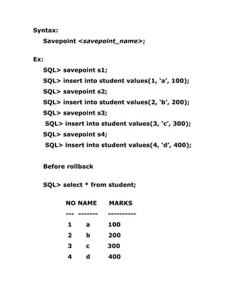 Syntax:
Savepoint <savepoint_name>;
Ex:
SQL> savepoint s1;
SQL> insert into student values(1, ‘a’, 100);
SQL> savepoint s2;
SQL> insert into student values(2, ‘b’, 200);
SQL> savepoint s3;
SQL> insert into student values(3, ‘c’, 300);
SQL> savepoint s4;
SQL> insert into student values(4, ‘d’, 400);
Before rollback
SQL> select * from student;
NO NAME MARKS
--- ------- ----------
1 a 100
2 b 200
3 c 300
4 d 400
 