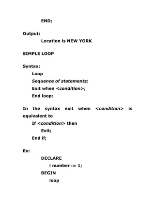 END;
Output:
Location is NEW YORK
SIMPLE LOOP
Syntax:
Loop
Sequence of statements;
Exit when <condition>;
End loop;
In the syntax exit when <condition> is
equivalent to
If <condition> then
Exit;
End if;
Ex:
DECLARE
i number := 1;
BEGIN
loop
 