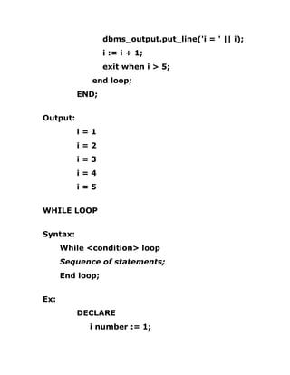 dbms_output.put_line('i = ' || i);
i := i + 1;
exit when i > 5;
end loop;
END;
Output:
i = 1
i = 2
i = 3
i = 4
i = 5
WHILE LOOP
Syntax:
While <condition> loop
Sequence of statements;
End loop;
Ex:
DECLARE
i number := 1;
 