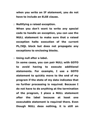 when you write an IF statement, you do not
have to include an ELSE clause.
2 Nullifying a raised exception.
When you don’t want to write any special
code to handle an exception, you can use the
NULL statement to make sure that a raised
exception halts execution of the current
PL/SQL block but does not propagate any
exceptions to enclosing blocks.
3 Using null after a label.
In some cases, you can pair NULL with GOTO
to avoid having to execute additional
statements. For example, I use a GOTO
statement to quickly move to the end of my
program if the state of my data indicates that
no further processing is required. Because I
do not have to do anything at the termination
of the program, I place a NULL statement
after the label because at least one
executable statement is required there. Even
though NULL deos nothing, it is still an
 